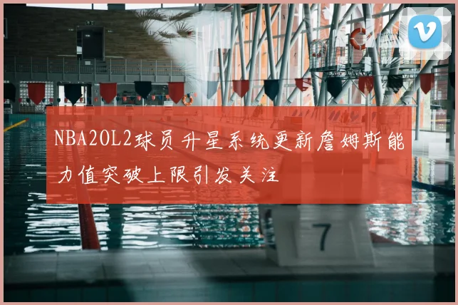 NBA2OL2球员升星系统更新詹姆斯能力值突破上限引发关注