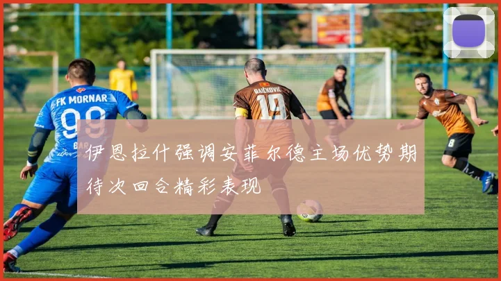 伊恩拉什强调安菲尔德主场优势期待次回合精彩表现